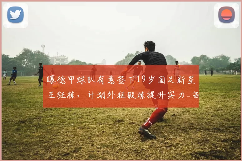 曝德甲球队有意签下19岁国足新星王钰栋,计划外租锻炼提升实力_苗原_浙江队_联赛