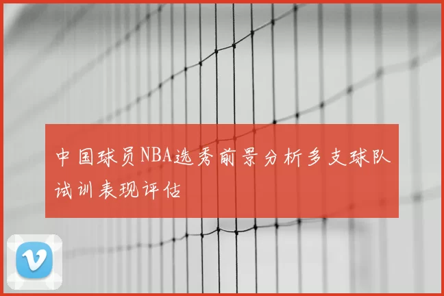 中国球员NBA选秀前景分析多支球队试训表现评估