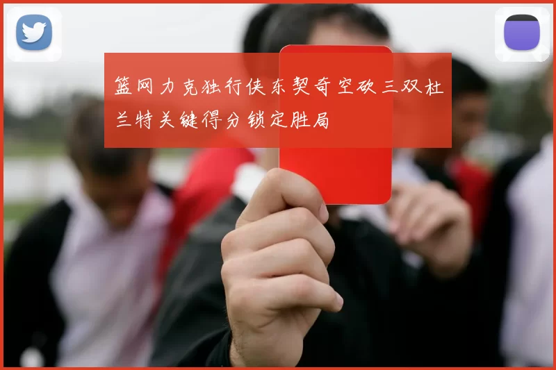 篮网力克独行侠东契奇空砍三双杜兰特关键得分锁定胜局