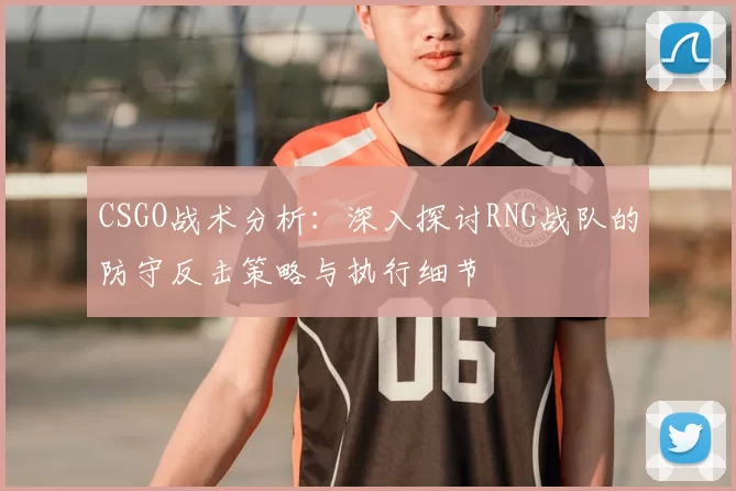 CSGO战术分析：深入探讨RNG战队的防守反击策略与执行细节