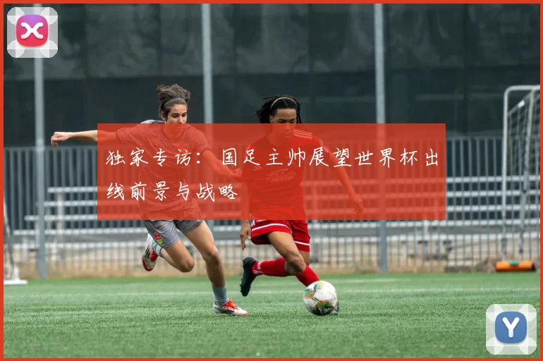 独家专访:国足主帅展望世界杯出线前景与战略