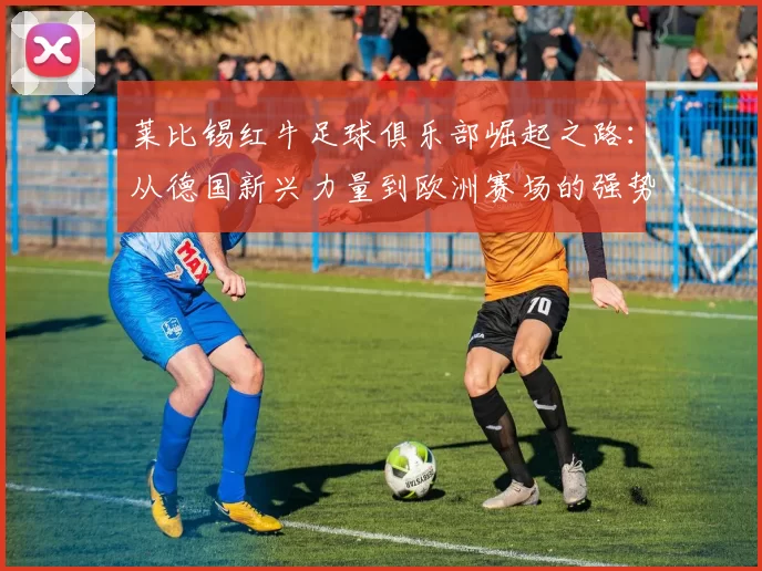 莱比锡红牛足球俱乐部崛起之路:从德国新兴力量到欧洲赛场的强势挑战