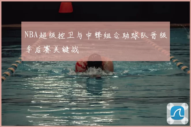 NBA超级控卫与中锋组合助球队晋级季后赛关键战