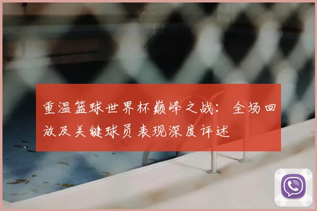 重温篮球世界杯巅峰之战：全场回放及关键球员表现深度评述