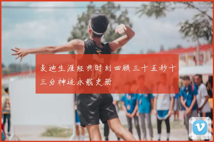 麦迪生涯经典时刻回顾三十五秒十三分神迹永载史册