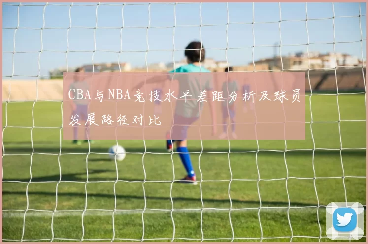 CBA与NBA竞技水平差距分析及球员发展路径对比