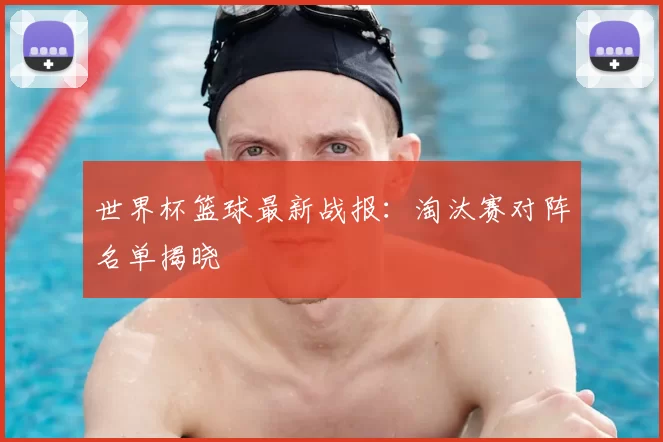 世界杯篮球最新战报:淘汰赛对阵名单揭晓