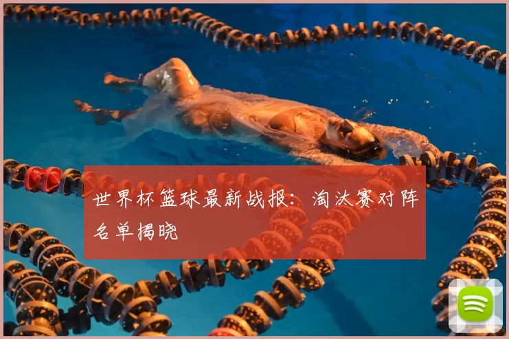 世界杯篮球最新战报:淘汰赛对阵名单揭晓