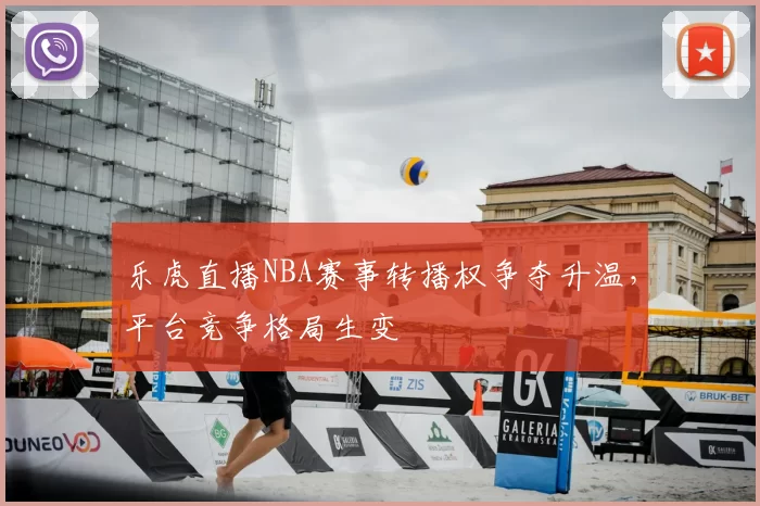 乐虎直播NBA赛事转播权争夺升温，平台竞争格局生变