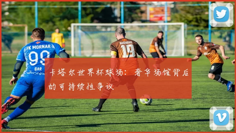 卡塔尔世界杯球场：奢华场馆背后的可持续性争议