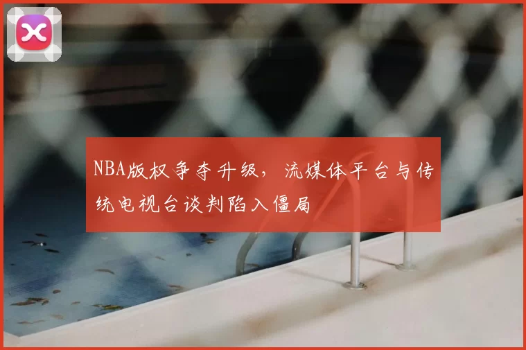 NBA版权争夺升级,流媒体平台与传统电视台谈判陷入僵局