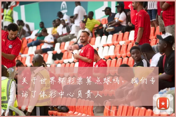 关于世界杯彩票算点球吗,我们专访了体彩中心负责人