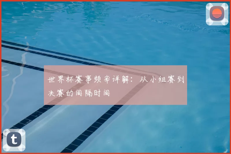 世界杯赛事频率详解：从小组赛到决赛的间隔时间