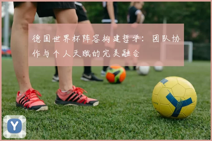 德国世界杯阵容构建哲学:团队协作与个人天赋的完美融合