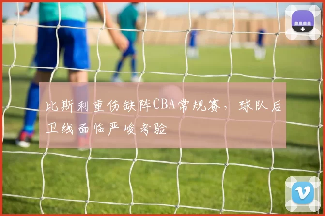 比斯利重伤缺阵CBA常规赛,球队后卫线面临严峻考验