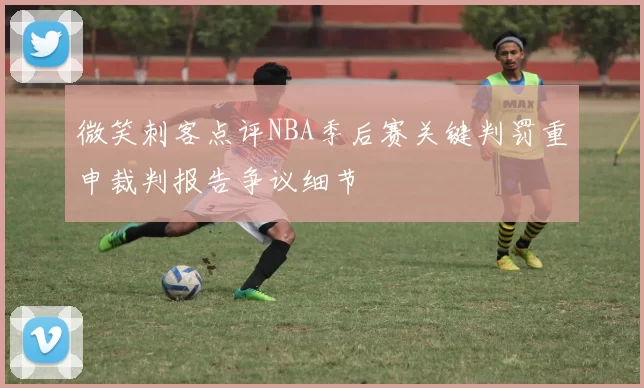 微笑刺客点评NBA季后赛关键判罚重申裁判报告争议细节
