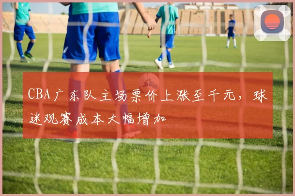 CBA广东队主场票价上涨至千元，球迷观赛成本大幅增加