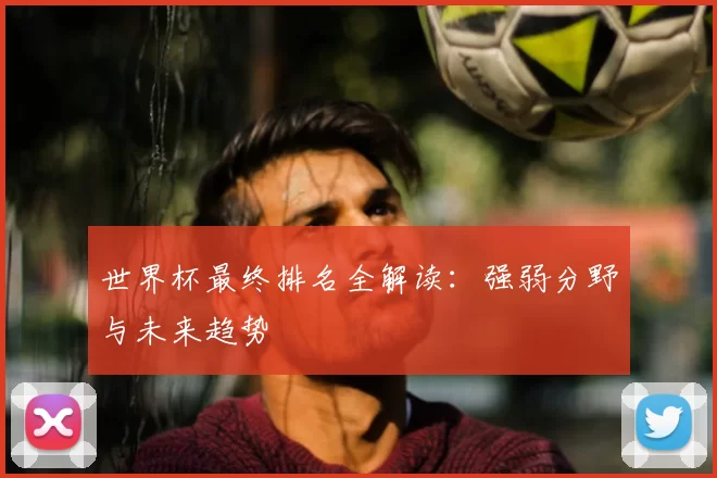 世界杯最终排名全解读：强弱分野与未来趋势