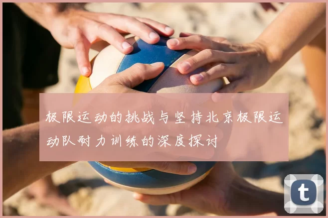 极限运动的挑战与坚持北京极限运动队耐力训练的深度探讨