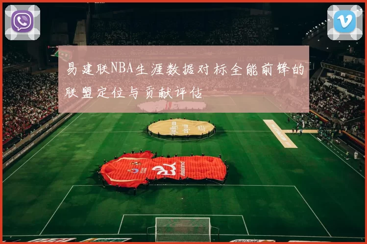 易建联NBA生涯数据对标全能前锋的联盟定位与贡献评估