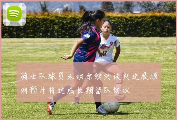 骑士队球员米切尔续约谈判进展顺利预计将达成长期留队协议