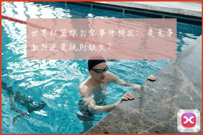 世界杯篮球打架事件频发：是竞争激烈还是规则缺失？