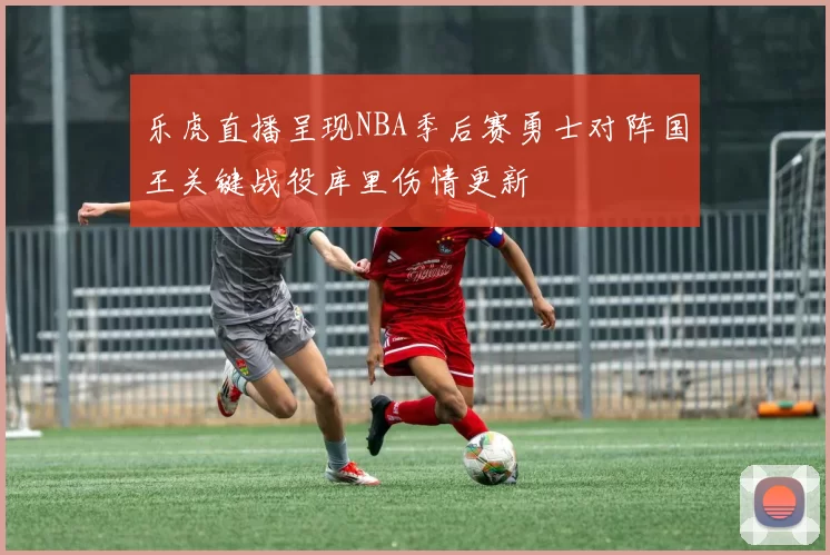 乐虎直播呈现NBA季后赛勇士对阵国王关键战役库里伤情更新