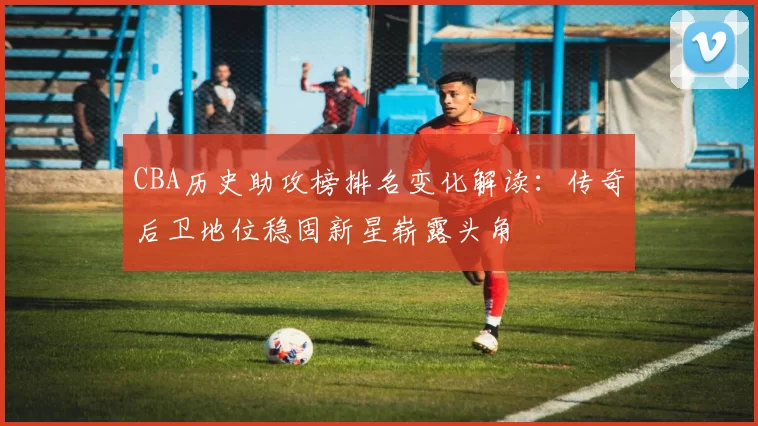 CBA历史助攻榜排名变化解读：传奇后卫地位稳固新星崭露头角