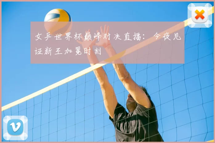 女乒世界杯巅峰对决直播:今夜见证新王加冕时刻