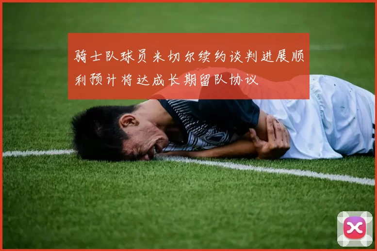骑士队球员米切尔续约谈判进展顺利预计将达成长期留队协议