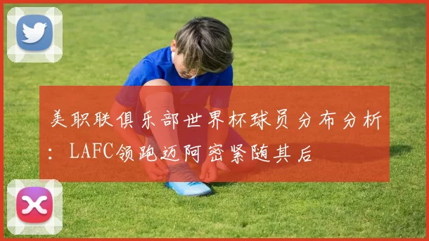 美职联俱乐部世界杯球员分布分析:LAFC领跑迈阿密紧随其后