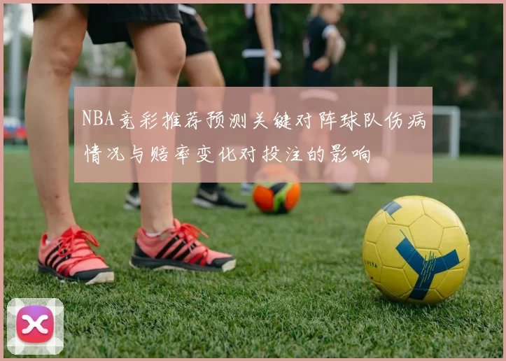 NBA竞彩推荐预测关键对阵球队伤病情况与赔率变化对投注的影响