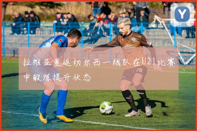 拉维亚重返切尔西一线队在U21比赛中锻炼提升状态