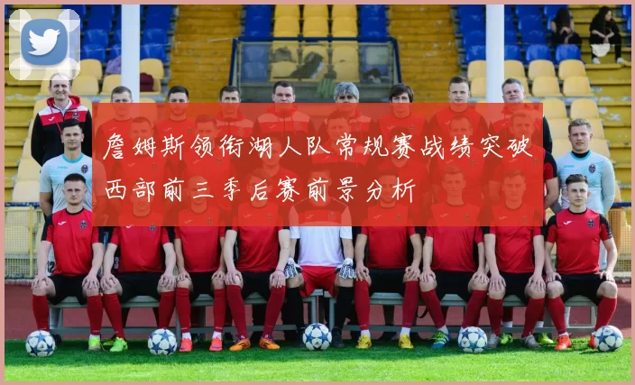 詹姆斯领衔湖人队常规赛战绩突破西部前三季后赛前景分析