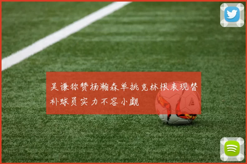 吴谦称赞杨瀚森单挑克林根表现替补球员实力不容小觑
