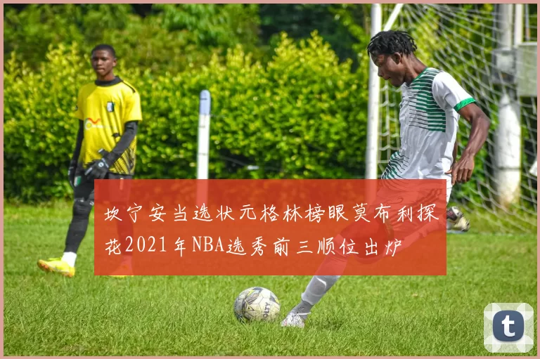 坎宁安当选状元格林榜眼莫布利探花2021年NBA选秀前三顺位出炉