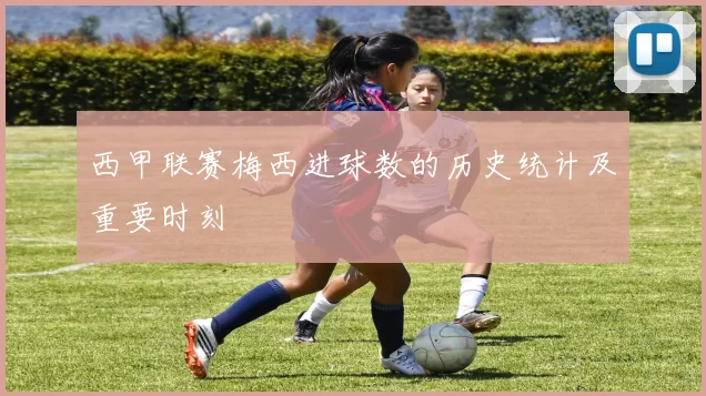 西甲联赛梅西进球数的历史统计及重要时刻