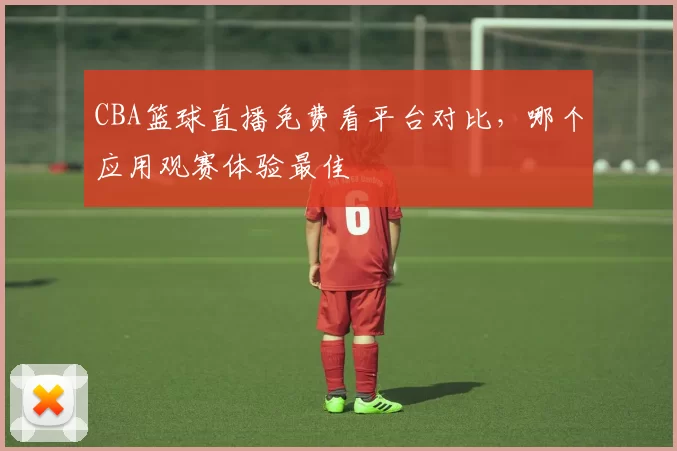 CBA篮球直播免费看平台对比，哪个应用观赛体验最佳