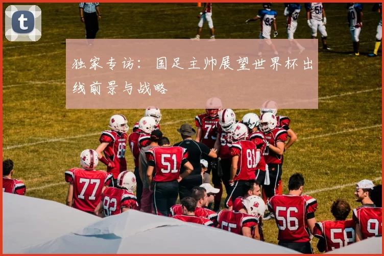 独家专访：国足主帅展望世界杯出线前景与战略