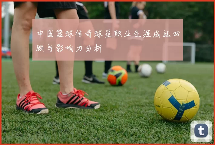 中国篮球传奇球星职业生涯成就回顾与影响力分析