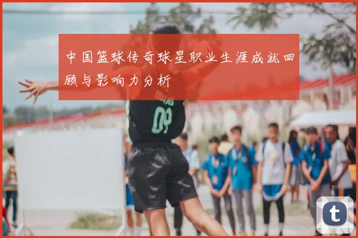 中国篮球传奇球星职业生涯成就回顾与影响力分析