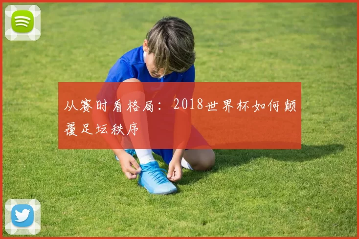 从赛时看格局:2018世界杯如何颠覆足坛秩序