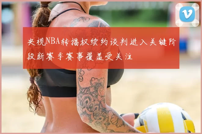 央视NBA转播权续约谈判进入关键阶段新赛季赛事覆盖受关注