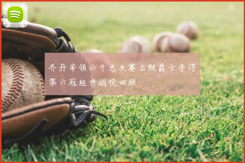 乔丹率领公牛总决赛击败爵士夺得第六冠经典战役回顾