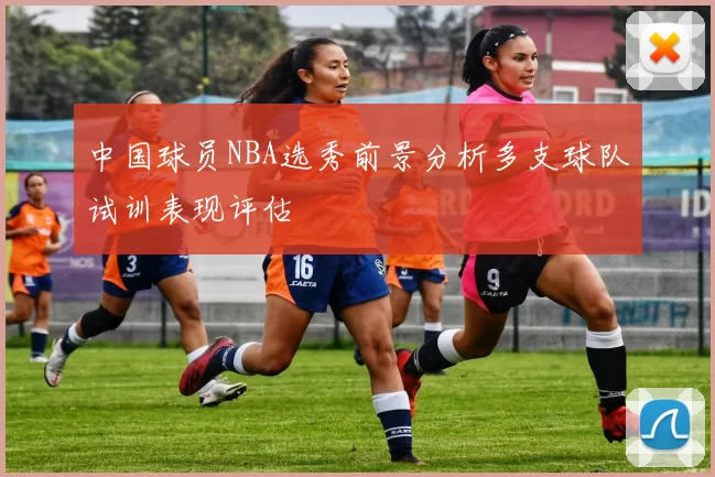 中国球员NBA选秀前景分析多支球队试训表现评估