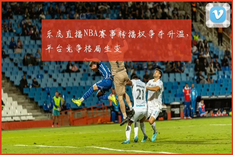 乐虎直播NBA赛事转播权争夺升温,平台竞争格局生变